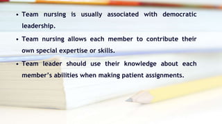 • Team nursing is usually associated with democratic
leadership.
• Team nursing allows each member to contribute their
own special expertise or skills.
• Team leader should use their knowledge about each
member’s abilities when making patient assignments.
 