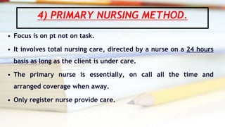 4) PRIMARY NURSING METHOD.
• Focus is on pt not on task.
• It involves total nursing care, directed by a nurse on a 24 hours
basis as long as the client is under care.
• The primary nurse is essentially, on call all the time and
arranged coverage when away.
• Only register nurse provide care.
 