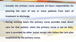 • Actually the primary nurse assumes 24 hours responsibility for
planning the care of one or more patients from start of
treatment to discharge.
• During working hours the primary nurse provides total direct
care for that patient, when the primary nurse is not on duty,
care is provided by other junior nurses who follow the care plan
established by the primary nurse.
 