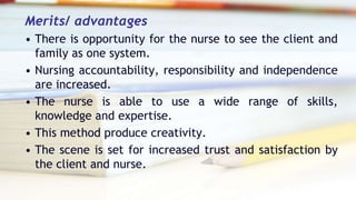 Merits/ advantages
• There is opportunity for the nurse to see the client and
family as one system.
• Nursing accountability, responsibility and independence
are increased.
• The nurse is able to use a wide range of skills,
knowledge and expertise.
• This method produce creativity.
• The scene is set for increased trust and satisfaction by
the client and nurse.
 