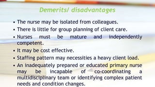 Demerits/ disadvantages
• The nurse may be isolated from colleagues.
• There is little for group planning of client care.
• Nurses must be mature and independently
competent.
• It may be cost effective.
• Staffing pattern may necessities a heavy client load.
• An inadequately prepared or educated primary nurse
may be incapable of co-coordinating a
multidisciplinary team or identifying complex patient
needs and condition changes.
 