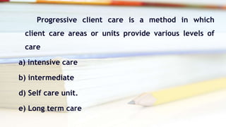 Progressive client care is a method in which
client care areas or units provide various levels of
care
a) intensive care
b) intermediate
d) Self care unit.
e) Long term care
 
