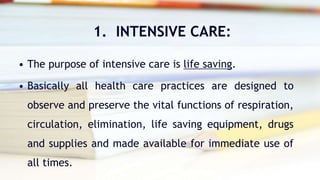 1. INTENSIVE CARE:
• The purpose of intensive care is life saving.
• Basically all health care practices are designed to
observe and preserve the vital functions of respiration,
circulation, elimination, life saving equipment, drugs
and supplies and made available for immediate use of
all times.
 