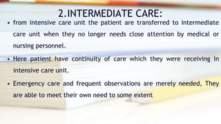 2.INTERMEDIATE CARE:
• from intensive care unit the patient are transferred to intermediate
care unit when they no longer needs close attention by medical or
nursing personnel.
• Here patient have continuity of care which they were receiving In
intensive care unit.
• Emergency care and frequent observations are merely needed, They
are able to meet their own need to some extent
 