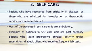 3. SELF CARE:
• Patient who have recovered from critically ill diseases, or
those who are admitted for investigation or therapeutic
services are seen in this unit.
• Most of the patients in self care unit are ambulatory.
• Examples of patients in self care unit are post coronary
patient who learn progressive physical activity under
supervision, diabetic client who requires frequent lab test,.
 