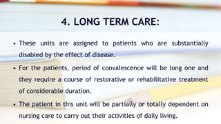 4. LONG TERM CARE:
• These units are assigned to patients who are substantially
disabled by the effect of disease.
• For the patients, period of convalescence will be long one and
they require a course of restorative or rehabilitative treatment
of considerable duration.
• The patient in this unit will be partially or totally dependent on
nursing care to carry out their activities of daily living.
 