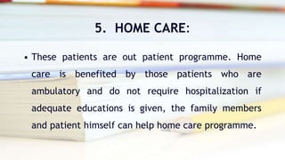 5. HOME CARE:
• These patients are out patient programme. Home
care is benefited by those patients who are
ambulatory and do not require hospitalization if
adequate educations is given, the family members
and patient himself can help home care programme.
 