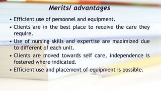 Merits/ advantages
• Efficient use of personnel and equipment.
• Clients are in the best place to receive the care they
require.
• Use of nursing skills and expertise are maximized due
to different of each unit.
• Clients are moved towards self care, independence is
fostered where indicated.
• Efficient use and placement of equipment is possible.
 