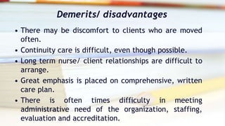 Demerits/ disadvantages
• There may be discomfort to clients who are moved
often.
• Continuity care is difficult, even though possible.
• Long term nurse/ client relationships are difficult to
arrange.
• Great emphasis is placed on comprehensive, written
care plan.
• There is often times difficulty in meeting
administrative need of the organization, staffing,
evaluation and accreditation.
 