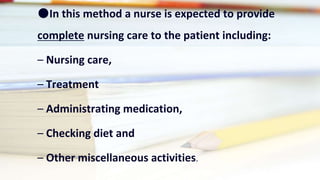 ●In this method a nurse is expected to provide
complete nursing care to the patient including:
– Nursing care,
– Treatment
– Administrating medication,
– Checking diet and
– Other miscellaneous activities.
 