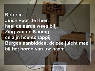 Refrein:Juich voor de Heer,heel de aarde wees blij.Zing van de Koningen zijn heerschappij.Bergen aanbidden, de zee juicht meebij het horen van uw naam.