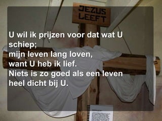 U wil ik prijzen voor dat wat U schiep;mijn leven lang loven,want U heb ik lief.Niets is zo goed als een levenheel dicht bij U.