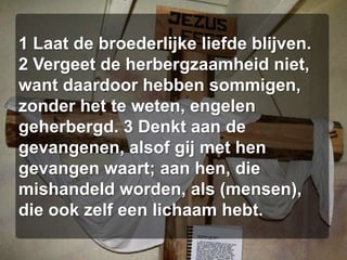 1 Laat de broederlijke liefde blijven. 2 Vergeet de herbergzaamheid niet, want daardoor hebben sommigen, zonder het te weten, engelen geherbergd. 3 Denkt aan de gevangenen, alsof gij met hen gevangen waart; aan hen, die mishandeld worden, als (mensen), die ook zelf een lichaam hebt. 
