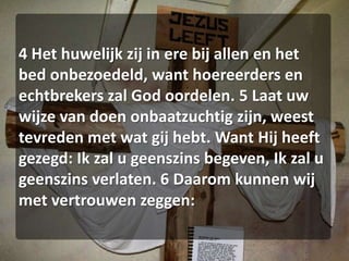 4 Het huwelijk zij in ere bij allen en het bed onbezoedeld, want hoereerders en echtbrekers zal God oordelen. 5 Laat uw wijze van doen onbaatzuchtig zijn, weest tevreden met wat gij hebt. Want Hij heeft gezegd: Ik zal u geenszins begeven, Ik zal u geenszins verlaten. 6 Daarom kunnen wij met vertrouwen zeggen: