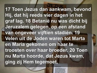 17 Toen Jezus dan aankwam, bevond Hij, dat hij reeds vier dagen in het graf lag. 18 Betanië nu was dicht bij Jeruzalem gelegen, op een afstand van ongeveer vijftien stadiën. 19 Velen uit de Joden waren tot Marta en Maria gekomen om haar te troosten over haar broeder. 20 Toen nu Marta hoorde, dat Jezus kwam, ging zij Hem tegemoet,
