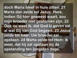 doch Maria bleef in huis zitten. 21 Marta dan zeide tot Jezus: Here, indien Gij hier geweest waart, zou mijn broeder niet gestorven zijn. 22 Ook nu weet ik, dat God U geven zal al wat Gij van God begeert. 23 Jezus zeide tot haar: Uw broeder zal opstaan. 24 Marta zeide tot Hem: Ik weet, dat hij zal opstaan bij de opstanding ten jongsten dage.