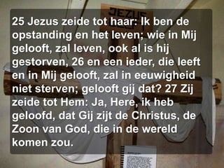 25 Jezus zeide tot haar: Ik ben de opstanding en het leven; wie in Mij gelooft, zal leven, ook al is hij gestorven, 26 en een ieder, die leeft en in Mij gelooft, zal in eeuwigheid niet sterven; gelooft gij dat? 27 Zij zeide tot Hem: Ja, Here, ik heb geloofd, dat Gij zijt de Christus, de Zoon van God, die in de wereld komen zou.