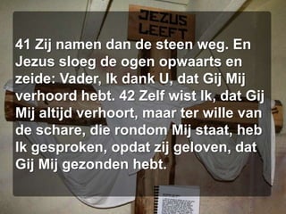 41 Zij namen dan de steen weg. En Jezus sloeg de ogen opwaarts en zeide: Vader, Ik dank U, dat Gij Mij verhoord hebt. 42 Zelf wist Ik, dat Gij Mij altijd verhoort, maar ter wille van de schare, die rondom Mij staat, heb Ik gesproken, opdat zij geloven, dat Gij Mij gezonden hebt. 