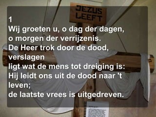1Wij groeten u, o dag der dagen,o morgen der verrijzenis.De Heer trok door de dood, verslagenligt wat de mens tot dreiging is:Hij leidt ons uit de dood naar 't leven;de laatste vrees is uitgedreven.