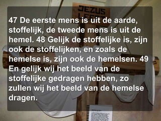 47 De eerste mens is uit de aarde, stoffelijk, de tweede mens is uit de hemel. 48 Gelijk de stoffelijke is, zijn ook de stoffelijken, en zoals de hemelse is, zijn ook de hemelsen. 49 En gelijk wij het beeld van de stoffelijke gedragen hebben, zo zullen wij het beeld van de hemelse dragen.