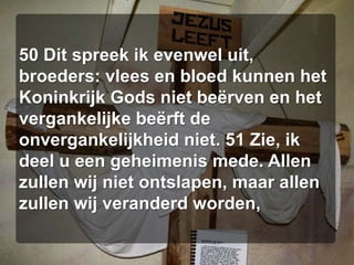 50 Dit spreek ik evenwel uit, broeders: vlees en bloed kunnen het Koninkrijk Gods niet beërven en het vergankelijke beërft de onvergankelijkheid niet. 51 Zie, ik deel u een geheimenis mede. Allen zullen wij niet ontslapen, maar allen zullen wij veranderd worden,