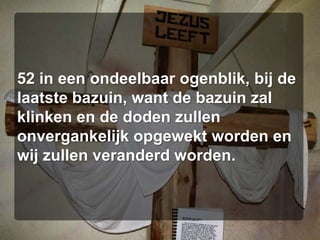 52 in een ondeelbaar ogenblik, bij de laatste bazuin, want de bazuin zal klinken en de doden zullen onvergankelijk opgewekt worden en wij zullen veranderd worden. 