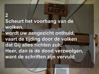 2Scheurt het voorhang van de wolken,wordt uw aangezicht onthuld,vaart de tijding door de volkendat Gij alles richten zult:Heer, dan is de dood verzwolgen,want de schriften zijn vervuld.