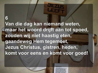 6Van die dag kan niemand weten,maar het woord drijft aan tot spoed,zouden wij niet haastig eten,gaandeweg Hem tegemoet,Jezus Christus, gistren, heden,komt voor eens en komt voor goed!