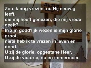 Zou ik nog vrezen, nu Hij eeuwig leeft,die mij heeft genezen, die mij vrede geeft?In zijn godd'lijk wezen is mijn glorie groot,niets heb ik te vrezen in leven en dood.U zij de glorie, opgestane Heer,U zij de victorie, nu en immermeer.