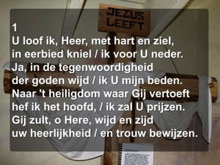 1U loof ik, Heer, met hart en ziel,in eerbied kniel / ik voor U neder.Ja, in de tegenwoordigheidder goden wijd / ik U mijn beden.Naar 't heiligdom waar Gij vertoefthef ik het hoofd, / ik zal U prijzen.Gij zult, o Here, wijd en zijduw heerlijkheid / en trouw bewijzen.