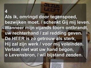 4Als ik, omringd door tegenspoed,bezwijken moet, / schenkt Gij mij leven.Wanneer mijn vijands toorn ontbrandt,uw rechterhand / zal redding geven.De HEER is zo getrouw als sterk,Hij zal zijn werk / voor mij voleinden.Verlaat niet wat uw hand begon,o Levensbron, / wil bijstand zenden.