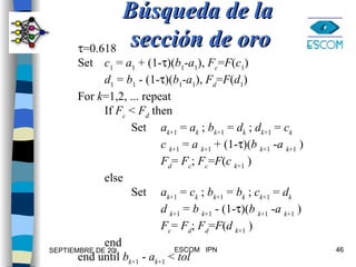 Búsqueda de la  sección de oro  =0.618 Set c 1  =  a 1  + (1-  )( b 1 - a 1 ),  F c = F ( c 1 ) d 1  =  b 1  - (1-  )( b 1 - a 1 ),  F d = F ( d 1 ) For  k =1,2, ... repeat If  F c   <  F d  then Set   a k +1  =  a k  ;  b k +1  =  d k  ;  d k +1  =  c k   c  k +1  =  a  k +1  + (1-  )( b  k +1  - a  k +1  )   F d =  F c ;  F c = F ( c  k +1  ) else Set   a k +1  =  c k  ;  b k +1  =  b k  ;  c k +1  =  d k   d  k +1  =  b  k +1  - (1-  )( b  k +1  - a  k +1  )   F c =  F d ;  F d = F ( d  k +1  ) end end until  b k +1  -  a k +1  <  tol 