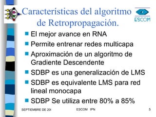 Características del algoritmo  de Retropropagación. El mejor avance en RNA Permite entrenar redes multicapa Aproximación de un algoritmo de Gradiente Descendente SDBP es una generalización de LMS SDBP es equivalente LMS para red lineal monocapa SDBP Se utiliza entre 80% a 85%  