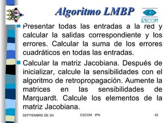 Algoritmo LMBP Presentar todas las entradas a la red y calcular la salidas correspondiente y los errores. Calcular la suma de los errores cuadráticos en todas las entradas. Calcular la matriz Jacobiana. Después de inicializar, calcule la sensibilidades con el algoritmo de retropropagación. Aumente la matrices en las sensibilidades de Marquardt. Calcule los elementos de la matriz Jacobiana. 
