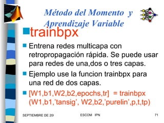 trainbpx Entrena redes multicapa con retropropagación rápida. Se puede usar para redes de una,dos o tres capas. Ejemplo use la funcion trainbpx para una red de dos capas. [W1,b1,W2,b2,epochs,tr]  = trainbpx (W1,b1,’tansig’, W2,b2,’purelin’,p,t,tp) Método del Momento  y Aprendizaje Variable 