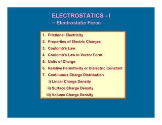 ELECTROSTATICS - I
     – Electrostatic Force

1. Frictional Electricity
2. Properties of Electric Charges
3. Coulomb’s Law
4. Coulomb’s Law in Vector Form
5. Units of Charge
6. Relative Permittivity or Dielectric Constant
7. Continuous Charge Distribution
   i) Linear Charge Density
   ii) Surface Charge Density
  iii) Volume Charge Density
 