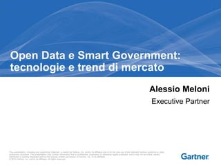 Open Data e Smart Government: 
tecnologie e trend di mercato 
Alessio Meloni 
Executive Partner 
This presentation, including any supporting materials, is owned by Gartner, Inc. and/or its affiliates and is for the sole use of the intended Gartner audience or other 
authorized recipients. This presentation may contain information that is confidential, proprietary or otherwise legally protected, and it may not be further copied, 
distributed or publicly displayed without the express written permission of Gartner, Inc. or its affiliates. 
© 2010 Gartner, Inc. and/or its affiliates. All rights reserved. 
 