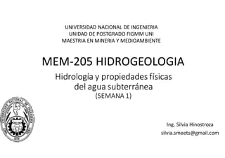 Hidrología y propiedades físicas
del agua subterránea
(SEMANA 1)
Ing. Silvia Hinostroza
silvia.smeets@gmail.com
UNIVERSIDAD NACIONAL DE INGENIERIA
UNIDAD DE POSTGRADO FIGMM UNI
MAESTRIA EN MINERIA Y MEDIOAMBIENTE
MEM-205 HIDROGEOLOGIA
 