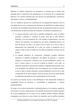MEMORIA 6 
Mediante un análisis multicriterio de alternativas se concluye que la opción más 
adecuada para la construcción del equipamiento es la ejecución de un equipamiento 
deportivo. Los criterios utilizados para esta elección son principalmente: económicos; 
funcionales y sociales; y medioambientales. 
Una vez validada la opción de la construcción de un equipamiento deportivo como la 
más idónea para la zona, se proponen dos alternativas de distribución en planta capaces 
de satisfacer las necesidades dimensionales del tipo de equipamiento deportivo previsto 
y las dimensiones en planta ofrecidas por la parcela. Las alternativas propuestas son: 
· La primera alternativa sitúa tanto el pabellón polideportivo como el edificio 
destinado a gimnasio y vestuarios al mismo nivel que la calle Marcel·lí 
Domingo y con una orientación NE a SO, dejando el aparcamiento a una cota 
inferior. Esta alternativa nos proporciona una menor complejidad técnica a la 
hora de ejecutar las obras y un menor nivel de ruidos en la zona al estar el 
aparcamiento más distanciado de la calle, por contra la integración con el 
entorno es baja al tener un edificio de una altura considerable al mismo nivel de 
la calle. 
· La segunda alternativa de construcción, finalmente escogida, diferencia 
claramente el pabellón polideportivo del edificio de gimnasio y vestuarios 
mediante la construcción a diferente nivel, la pista polideportiva queda a un 
nivel 3 metros inferior a la cota de la planta de entrada a nivel calle. La 
explanada destinada al aparcamiento quedaría configurada prácticamente como 
en la actualidad. Esta alternativa tiene una integración con el entorno excelente, 
ya que se aleja el módulo destinado a la pista polideportiva del nivel de la calle 
consiguiendo así un menor impacto visual, por contra, el nivel de ruidos durante 
la explotación aumentará al estar el aparcamiento al nivel de calle. 
Los criterios de elección de una u otra distribución se han determinado mediante la 
complejidad técnica de ejecución, la accesibilidad al equipamiento y criterios 
medioambientales. 
En cuanto a los criterios estructurales, la principal premisa es la económica, seguida de 
la de diseño. Con estos condicionantes se ha decidido dimensionar el módulo específico 
de la pista polideportiva de 30 metros de luz mediante perfiles metálicos tubulares 
rectangulares que ofrecen un coste inferior de materiales que los perfiles laminados 
Pabellón polideportivo en el campus Sescelades de la URV (Tarragona) 
 