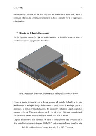 MEMORIA 7 
convencionales, además de ser más estéticos. El uso de otros materiales, como el 
hormigón o la madera, se han desestimado por las luces a salvar y por el sobrecoste que 
éstos tendrían. 
7. Descripción de la solución adoptada 
En la siguiente recreación 3D se puede observar la solución adoptada para la 
construcción de este equipamiento deportivo: 
Figura 2. Recreación 3D pabellón polideportivo en el Campus Sescelades de la URV 
Como se puede comprobar en la figura anterior el módulo dedicado a la pista 
polideportiva se sitúa por debajo de la cota de la calle Marcel·lí Domingo, que es la 
misma que la entrada principal al edificio del gimnasio y vestuarios. La cota inferior de 
arranque es de +64,50 metros, mientras que la cota inicial del edificio de gimnasio es de 
+67,50 metros. Ambos módulos se elevan hasta la cota +76,15 metros. 
La pista polideportiva está orientada 30º hacia el oeste respecto a la dirección N-S y 
tiene unas dimensiones exteriores de 48,62x30,76 metros, ocupando una superficie total 
Pabellón polideportivo en el campus Sescelades de la URV (Tarragona) 
 