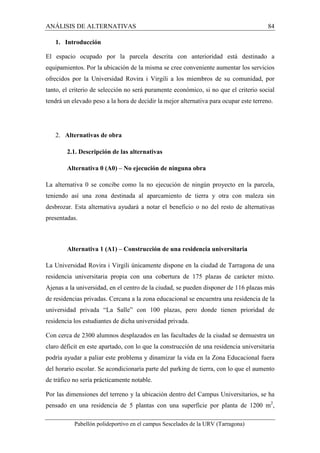 ANÁLISIS DE ALTERNATIVAS 84 
1. Introducción 
El espacio ocupado por la parcela descrita con anterioridad está destinado a 
equipamientos. Por la ubicación de la misma se cree conveniente aumentar los servicios 
ofrecidos por la Universidad Rovira i Virgili a los miembros de su comunidad, por 
tanto, el criterio de selección no será puramente económico, si no que el criterio social 
tendrá un elevado peso a la hora de decidir la mejor alternativa para ocupar este terreno. 
2. Alternativas de obra 
2.1. Descripción de las alternativas 
Alternativa 0 (A0) – No ejecución de ninguna obra 
La alternativa 0 se concibe como la no ejecución de ningún proyecto en la parcela, 
teniendo así una zona destinada al aparcamiento de tierra y otra con maleza sin 
desbrozar. Esta alternativa ayudará a notar el beneficio o no del resto de alternativas 
presentadas. 
Alternativa 1 (A1) – Construcción de una residencia universitaria 
La Universidad Rovira i Virgili únicamente dispone en la ciudad de Tarragona de una 
residencia universitaria propia con una cobertura de 175 plazas de carácter mixto. 
Ajenas a la universidad, en el centro de la ciudad, se pueden disponer de 116 plazas más 
de residencias privadas. Cercana a la zona educacional se encuentra una residencia de la 
universidad privada “La Salle” con 100 plazas, pero donde tienen prioridad de 
residencia los estudiantes de dicha universidad privada. 
Con cerca de 2300 alumnos desplazados en las facultades de la ciudad se demuestra un 
claro déficit en este apartado, con lo que la construcción de una residencia universitaria 
podría ayudar a paliar este problema y dinamizar la vida en la Zona Educacional fuera 
del horario escolar. Se acondicionaría parte del parking de tierra, con lo que el aumento 
de tráfico no sería prácticamente notable. 
Por las dimensiones del terreno y la ubicación dentro del Campus Universitarios, se ha 
pensado en una residencia de 5 plantas con una superficie por planta de 1200 m2, 
Pabellón polideportivo en el campus Sescelades de la URV (Tarragona) 
 