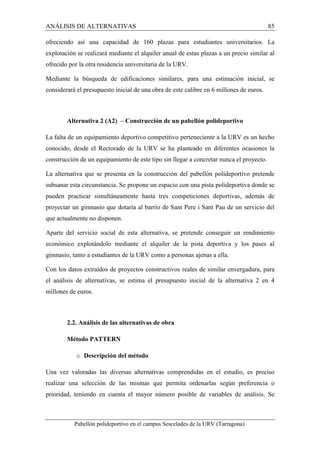ANÁLISIS DE ALTERNATIVAS 85 
ofreciendo así una capacidad de 160 plazas para estudiantes universitarios. La 
explotación se realizará mediante el alquiler anual de estas plazas a un precio similar al 
ofrecido por la otra residencia universitaria de la URV. 
Mediante la búsqueda de edificaciones similares, para una estimación inicial, se 
considerará el presupuesto inicial de una obra de este calibre en 6 millones de euros. 
Alternativa 2 (A2) – Construcción de un pabellón polideportivo 
La falta de un equipamiento deportivo competitivo perteneciente a la URV es un hecho 
conocido, desde el Rectorado de la URV se ha planteado en diferentes ocasiones la 
construcción de un equipamiento de este tipo sin llegar a concretar nunca el proyecto. 
La alternativa que se presenta en la construcción del pabellón polideportivo pretende 
subsanar esta circunstancia. Se propone un espacio con una pista polideportiva donde se 
pueden practicar simultáneamente hasta tres competiciones deportivas, además de 
proyectar un gimnasio que dotaría al barrio de Sant Pere i Sant Pau de un servicio del 
que actualmente no disponen. 
Aparte del servicio social de esta alternativa, se pretende conseguir un rendimiento 
económico explotándolo mediante el alquiler de la pista deportiva y los pases al 
gimnasio, tanto a estudiantes de la URV como a personas ajenas a ella. 
Con los datos extraídos de proyectos constructivos reales de similar envergadura, para 
el análisis de alternativas, se estima el presupuesto inicial de la alternativa 2 en 4 
millones de euros. 
2.2. Análisis de las alternativas de obra 
Método PATTERN 
o Descripción del método 
Una vez valoradas las diversas alternativas comprendidas en el estudio, es preciso 
realizar una selección de las mismas que permita ordenarlas según preferencia o 
prioridad, teniendo en cuenta el mayor número posible de variables de análisis. Se 
Pabellón polideportivo en el campus Sescelades de la URV (Tarragona) 
 