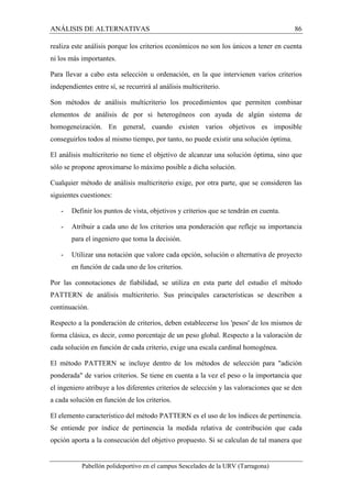ANÁLISIS DE ALTERNATIVAS 86 
realiza este análisis porque los criterios económicos no son los únicos a tener en cuenta 
ni los más importantes. 
Para llevar a cabo esta selección u ordenación, en la que intervienen varios criterios 
independientes entre sí, se recurrirá al análisis multicriterio. 
Son métodos de análisis multicriterio los procedimientos que permiten combinar 
elementos de análisis de por si heterogéneos con ayuda de algún sistema de 
homogeneización. En general, cuando existen varios objetivos es imposible 
conseguirlos todos al mismo tiempo, por tanto, no puede existir una solución óptima. 
El análisis multicriterio no tiene el objetivo de alcanzar una solución óptima, sino que 
sólo se propone aproximarse lo máximo posible a dicha solución. 
Cualquier método de análisis multicriterio exige, por otra parte, que se consideren las 
siguientes cuestiones: 
- Definir los puntos de vista, objetivos y criterios que se tendrán en cuenta. 
- Atribuir a cada uno de los criterios una ponderación que refleje su importancia 
para el ingeniero que toma la decisión. 
- Utilizar una notación que valore cada opción, solución o alternativa de proyecto 
en función de cada uno de los criterios. 
Por las connotaciones de fiabilidad, se utiliza en esta parte del estudio el método 
PATTERN de análisis multicriterio. Sus principales características se describen a 
continuación. 
Respecto a la ponderación de criterios, deben establecerse los 'pesos' de los mismos de 
forma clásica, es decir, como porcentaje de un peso global. Respecto a la valoración de 
cada solución en función de cada criterio, exige una escala cardinal homogénea. 
El método PATTERN se incluye dentro de los métodos de selección para "adición 
ponderada" de varios criterios. Se tiene en cuenta a la vez el peso o la importancia que 
el ingeniero atribuye a los diferentes criterios de selección y las valoraciones que se den 
a cada solución en función de los criterios. 
El elemento característico del método PATTERN es el uso de los índices de pertinencia. 
Se entiende por índice de pertinencia la medida relativa de contribución que cada 
opción aporta a la consecución del objetivo propuesto. Si se calculan de tal manera que 
Pabellón polideportivo en el campus Sescelades de la URV (Tarragona) 
 