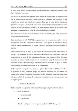 ANÁLISIS DE ALTERNATIVAS 87 
la suma sea la unidad, representarían la probabilidad de que cada una de las soluciones 
logre el objetivo propuesto. 
Los índices de pertinencia se obtienen como la suma de los productos de la ponderación 
que se atribuye a un criterio de selección dado, por la valoración que se atribuye a cada 
solución en función del criterio en cuestión. Para que la suma de los índices de 
pertinencia sea igual a la unidad, la suma de los factores de ponderación atribuidos a los 
criterios de selección debe ser igual a 1 y, al mismo tiempo, la suma de las valoraciones 
atribuidas a cada solución en virtud de cada criterio debe ser igual a 1. 
Las soluciones se podrán clasificar, una vez hechos los cálculos, por orden decreciente 
de sus índices de pertinencia. 
La aplicación del método PATTERN exige que tanto las ponderaciones de los criterios 
de selección como las valoraciones atribuidas a cada opción en función de dichos 
criterios puedan ser expresadas en escalas cardinales; una notación ordinal invalida el 
cálculo. 
Otra cuestión consiste en tratar de que la suma de los valores de cada indicador sea la 
unidad. Este problema se puede solucionar expresando cada valoración como un 
porcentaje de la suma de las valoraciones hechas a las soluciones. Esta forma de 
expresión es válida cuando el criterio de optimización exige la maximización del 
indicador. Cuando el criterio exige la minimización del indicador se aplica el mismo 
procedimiento, pero sobre las inversas de las valoraciones. 
En los siguientes subapartados se procede a aplicar el método PATTERN, indicándose 
al principio de cada operación propia del método (obtención de los factores de 
ponderación, valoración cardinal homogénea de las soluciones para cada criterio de 
selección, cálculo de los índices de pertinencia) los criterios específicos y concretos que 
se hayan seguido. 
o Criterios de Selección 
Se han escogido los siguientes criterios de selección para elegir la solución idónea: 
- Criterios económicos: 
· Inversión inicial. 
· Rentabilidad. 
Pabellón polideportivo en el campus Sescelades de la URV (Tarragona) 
 