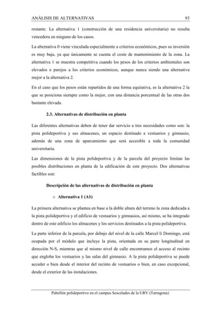 ANÁLISIS DE ALTERNATIVAS 93 
restante. La alternativa 1 (construcción de una residencia universitaria) no resulta 
vencedora en ninguno de los casos. 
La alternativa 0 viene vinculada especialmente a criterios económicos, pues su inversión 
es muy baja, ya que únicamente se cuenta el coste de mantenimiento de la zona. La 
alternativa 1 se muestra competitiva cuando los pesos de los criterios ambientales son 
elevados o parejos a los criterios económicos, aunque nunca siendo una alternativa 
mejor a la alternativa 2. 
En el caso que los pesos están repartidos de una forma equitativa, es la alternativa 2 la 
que se posiciona siempre como la mejor, con una distancia porcentual de las otras dos 
bastante elevada. 
2.3. Alternativas de distribución en planta 
Las diferentes alternativas deben de tener dar servicio a tres necesidades como son: la 
pista polideportiva y sus almacenes, un espacio destinado a vestuarios y gimnasio, 
además de una zona de aparcamiento que será accesible a toda la comunidad 
universitaria. 
Las dimensiones de la pista polideportiva y de la parcela del proyecto limitan las 
posibles distribuciones en planta de la edificación de este proyecto. Dos alternativas 
factibles son: 
Descripción de las alternativas de distribución en planta 
o Alternativa 1 (A1) 
La primera alternativa se plantea en base a la doble altura del terreno la zona dedicada a 
la pista polideportiva y el edificio de vestuarios y gimnasios, así mismo, se ha integrado 
dentro de este edificio los almacenes y los servicios destinados a la pista polideportiva. 
La parte inferior de la parcela, por debajo del nivel de la calle Marcel·lí Domingo, está 
ocupada por el módulo que incluye la pista, orientada en su parte longitudinal en 
dirección N-S, mientras que al mismo nivel de calle encontramos el acceso al recinto 
que engloba los vestuarios y las salas del gimnasio. A la pista polideportiva se puede 
acceder o bien desde el interior del recinto de vestuarios o bien, en caso excepcional, 
desde el exterior de las instalaciones. 
Pabellón polideportivo en el campus Sescelades de la URV (Tarragona) 
 