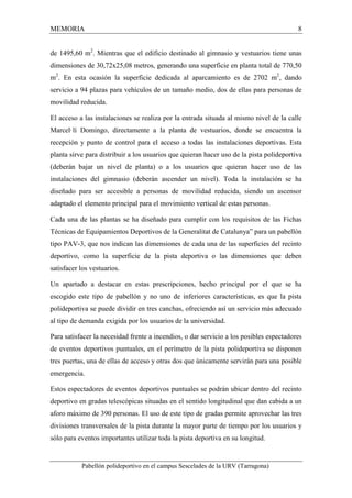 MEMORIA 8 
de 1495,60 m2. Mientras que el edificio destinado al gimnasio y vestuarios tiene unas 
dimensiones de 30,72x25,08 metros, generando una superficie en planta total de 770,50 
m2. En esta ocasión la superficie dedicada al aparcamiento es de 2702 m2, dando 
servicio a 94 plazas para vehículos de un tamaño medio, dos de ellas para personas de 
movilidad reducida. 
El acceso a las instalaciones se realiza por la entrada situada al mismo nivel de la calle 
Marcel·lí Domingo, directamente a la planta de vestuarios, donde se encuentra la 
recepción y punto de control para el acceso a todas las instalaciones deportivas. Esta 
planta sirve para distribuir a los usuarios que quieran hacer uso de la pista polideportiva 
(deberán bajar un nivel de planta) o a los usuarios que quieran hacer uso de las 
instalaciones del gimnasio (deberán ascender un nivel). Toda la instalación se ha 
diseñado para ser accesible a personas de movilidad reducida, siendo un ascensor 
adaptado el elemento principal para el movimiento vertical de estas personas. 
Cada una de las plantas se ha diseñado para cumplir con los requisitos de las Fichas 
Técnicas de Equipamientos Deportivos de la Generalitat de Catalunya” para un pabellón 
tipo PAV-3, que nos indican las dimensiones de cada una de las superficies del recinto 
deportivo, como la superficie de la pista deportiva o las dimensiones que deben 
satisfacer los vestuarios. 
Un apartado a destacar en estas prescripciones, hecho principal por el que se ha 
escogido este tipo de pabellón y no uno de inferiores características, es que la pista 
polideportiva se puede dividir en tres canchas, ofreciendo así un servicio más adecuado 
al tipo de demanda exigida por los usuarios de la universidad. 
Para satisfacer la necesidad frente a incendios, o dar servicio a los posibles espectadores 
de eventos deportivos puntuales, en el perímetro de la pista polideportiva se disponen 
tres puertas, una de ellas de acceso y otras dos que únicamente servirán para una posible 
emergencia. 
Estos espectadores de eventos deportivos puntuales se podrán ubicar dentro del recinto 
deportivo en gradas telescópicas situadas en el sentido longitudinal que dan cabida a un 
aforo máximo de 390 personas. El uso de este tipo de gradas permite aprovechar las tres 
divisiones transversales de la pista durante la mayor parte de tiempo por los usuarios y 
sólo para eventos importantes utilizar toda la pista deportiva en su longitud. 
Pabellón polideportivo en el campus Sescelades de la URV (Tarragona) 
 