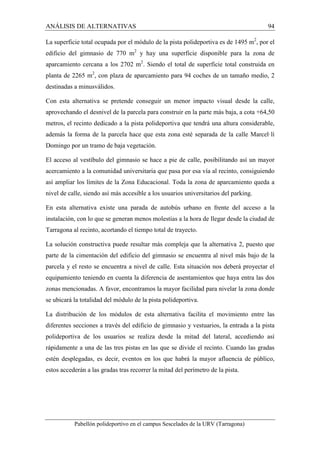 ANÁLISIS DE ALTERNATIVAS 94 
La superficie total ocupada por el módulo de la pista polideportiva es de 1495 m2, por el 
edificio del gimnasio de 770 m2 y hay una superficie disponible para la zona de 
aparcamiento cercana a los 2702 m2. Siendo el total de superficie total construida en 
planta de 2265 m2, con plaza de aparcamiento para 94 coches de un tamaño medio, 2 
destinadas a minusválidos. 
Con esta alternativa se pretende conseguir un menor impacto visual desde la calle, 
aprovechando el desnivel de la parcela para construir en la parte más baja, a cota +64,50 
metros, el recinto dedicado a la pista polideportiva que tendrá una altura considerable, 
además la forma de la parcela hace que esta zona esté separada de la calle Marcel·lí 
Domingo por un tramo de baja vegetación. 
El acceso al vestíbulo del gimnasio se hace a pie de calle, posibilitando así un mayor 
acercamiento a la comunidad universitaria que pasa por esa vía al recinto, consiguiendo 
así ampliar los límites de la Zona Educacional. Toda la zona de aparcamiento queda a 
nivel de calle, siendo así más accesible a los usuarios universitarios del parking. 
En esta alternativa existe una parada de autobús urbano en frente del acceso a la 
instalación, con lo que se generan menos molestias a la hora de llegar desde la ciudad de 
Tarragona al recinto, acortando el tiempo total de trayecto. 
La solución constructiva puede resultar más compleja que la alternativa 2, puesto que 
parte de la cimentación del edificio del gimnasio se encuentra al nivel más bajo de la 
parcela y el resto se encuentra a nivel de calle. Esta situación nos deberá proyectar el 
equipamiento teniendo en cuenta la diferencia de asentamientos que haya entra las dos 
zonas mencionadas. A favor, encontramos la mayor facilidad para nivelar la zona donde 
se ubicará la totalidad del módulo de la pista polideportiva. 
La distribución de los módulos de esta alternativa facilita el movimiento entre las 
diferentes secciones a través del edificio de gimnasio y vestuarios, la entrada a la pista 
polideportiva de los usuarios se realiza desde la mitad del lateral, accediendo así 
rápidamente a una de las tres pistas en las que se divide el recinto. Cuando las gradas 
estén desplegadas, es decir, eventos en los que habrá la mayor afluencia de público, 
estos accederán a las gradas tras recorrer la mitad del perímetro de la pista. 
Pabellón polideportivo en el campus Sescelades de la URV (Tarragona) 
 