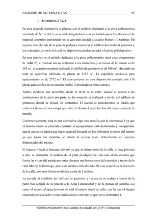 ANÁLISIS DE ALTERNATIVAS 95 
o Alternativa 2 (A2) 
En esta segunda alternativa se plantea con el módulo destinado a la pista polideportiva 
orientada de NE a SO en su sentido longitudinal, con un módulo para los almacenes de 
material deportivo anexionado en la cara más alejada a la calle Marcel·lí Domingo. En 
la parte más elevada de la parcela podemos encontrar el edificio destinado al gimnasio y 
los vestuarios, a través del cual los deportistas pueden acceder a la pista polideportiva. 
En esta alternativa el módulo dedicado a la pista polideportiva tiene unas dimensiones 
de 1440 m2, el módulo anexo destinado a los almacenes y servicios de la misma es de 
191 m2, el espacio en planta dedicado al edificio de gimnasio es de 696 m2. Haciendo un 
total de superficie edificada en planta de 2327 m2. La superficie exclusiva para 
aparcamiento es de 2772 m2. El aparcamiento en esta disposición contaría con 118 
plazas para coches de un tamaño medio, 2 destinadas a minusválidos. 
Ambos módulos son accesibles desde el nivel de la calle, aunque el acceso a las 
instalaciones de la pista por parte de los usuarios se realizará a través del edificio de 
gimnasio, donde se ubican los vestuarios. El acceso al aparcamiento se tendrá que 
realizar a través de una rampa que salve el desnivel entre las dos diferentes zonas de la 
parcela. 
Constructivamente, ésta es una alternativa algo más sencilla que la alternativa 1 ya que 
el terreno donde se pretende construir el equipamiento está desbrozado y compactado, 
aparte que no se tendrá que hacer especial hincapié en los diferentes asientos del terreno 
ya que todos los módulos se sitúan al mismo nivel, dificultando así asientos 
diferenciales del mismo. 
El impacto visual es bastante elevado ya que al mismo nivel de la calle, y muy próxima 
a ella, se encuentra el módulo de la pista polideportiva, con una altura elevada que 
limita las vistas del paisaje posterior durante una buena parte del recorrido a través de la 
calle Marcel·lí Domingo, pues este módulo está ubicado 28º con respecto a la dirección 
de la calle, con una distancia mínima a esta de 2 metros. 
La entrada al vestíbulo del edificio de gimnasio y vestuarios se realiza a través de la 
parte más alejada de la parcela a la Zona Educacional y de la parada de autobús, así 
como el acceso al aparcamiento no está al mismo nivel de calle, con lo que el tiempo 
empleado para acceder a estas instalaciones será mayor que en la alternativa 1. 
Pabellón polideportivo en el campus Sescelades de la URV (Tarragona) 
 