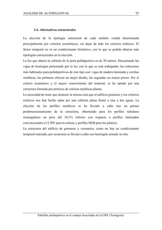 ANÁLISIS DE ALTERNATIVAS 97 
2.4. Alternativas estructurales 
La elección de la tipología estructural de cada módulo vendrá determinada 
principalmente por criterios económicos, sin dejar de lado los criterios estéticos. El 
factor temporal no es un condicionante limitativo, con lo que se podrán abarcar más 
tipologías estructurales en la elección. 
La luz que abarca la cubierta de la pista polideportiva es de 30 metros. Descartando las 
vigas de hormigón pretensado por la luz con la que se está trabajando, las soluciones 
más habituales para polideportivos de este tipo son: vigas de madera laminada y cerchas 
metálicas, las primeras ofrecen un mejor diseño, las segundas un menor precio. Por el 
criterio económico y el mayor conocimiento del material, se ha optado por una 
estructura formada por pórticos de celosías metálicas planas. 
La necesidad de tener que alcanzar la misma cota que el edificio gimnasio y los criterios 
estéticos nos han hecho optar por una cubierta plana frente a una a dos aguas. La 
elección de los perfiles metálicos se ha llevado a cabo tras un primer 
predimensionamiento de la estructura, obteniendo para los perfiles tubulares 
rectangulares un peso del 16,3% inferior con respecto a perfiles laminados 
convencionales (1/2 IPE para la celosía y perfiles HEB para los pilares). 
La estructura del edificio de gimnasio y vestuarios, como no hay un condicionante 
temporal marcado, por economía se llevará a cabo con hormigón armado in-situ. 
Pabellón polideportivo en el campus Sescelades de la URV (Tarragona) 
 