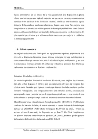 MEMORIA 9 
Pese a encontrarnos en los límites de la zona educacional, esta disposición en planta 
ofrece una integración con todo el conjunto, ya que no se encuentra excesivamente 
separada de los edificios de las facultades cercanas, además de estar la entrada a poca 
distancia de la parada de autobuses urbanos que llegan a esta zona. Para mejorar esta 
integración en el entorno: se utilizan paneles de hormigón prefabricados como fachada 
exterior, utilizados también en las facultades de la zona; se cumple con la normativa del 
plan especial para la zona; y se utilizan medidas correctoras para mejorar la calidad de 
la zona del equipamiento. 
8. Cálculo estructural 
El conjunto estructural que forma parte del equipamiento deportivo propuesto en este 
proyecto se diferencia claramente en dos tipos de estructura, por una parte tenemos la 
estructura metálica que sirve de base para el módulo de la pista polideportiva, y por otra 
la estructura de hormigón armado del edificio de vestuarios y gimnasio. Los detalles de 
cada una de las estructuras se detallan a continuación: 
Estructura del pabellón polideportivo 
La estructura principal debe salvar una luz de 30 metros y una longitud de 48 metros, 
para ello se han dispuesto 9 pórticos con una separación entre ejes de 6 metros. Los 
pórticos están formados por vigas en celosía tipo Warren diseñadas mediante perfiles 
tubulares rectangulares. Esta composición ofrece una estructura esbelta, adecuada para 
salvar grandes luces y soportar cargas de pequeña magnitud, pues el peso propio de esta 
estructura será la principal carga. Todas las uniones se resuelven mediante soldadura. 
El cordón superior de esta celosía está formado por perfiles CDC 200x12 (Perfil tubular 
cuadrado de 200 mm de lado y 8 mm de espesor), el cordón inferior de la celosía por 
perfiles CC 260x180x8 (Perfil tubular rectangular de 260 mm de altura, 180 mm de 
anchura y 8 mm de espesor) y las diagonales por perfiles CC 80x120x6. Los pilares de 
los pórticos interiores se resuelven con perfiles CDC 200x12, mientras que los perfiles 
de los pilares de los pórticos de fachada son CDC 260x12. 
Pabellón polideportivo en el campus Sescelades de la URV (Tarragona) 
 